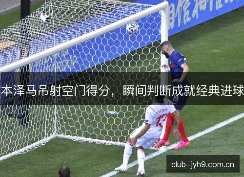 本泽马吊射空门得分,瞬间判断成就经典进球 本泽马吊射空门得分,瞬间判断成就经典进球